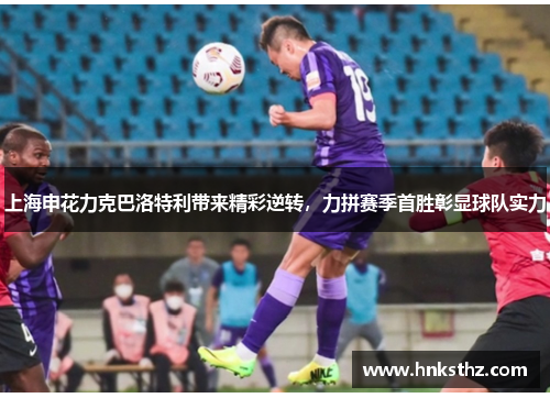 上海申花力克巴洛特利带来精彩逆转，力拼赛季首胜彰显球队实力