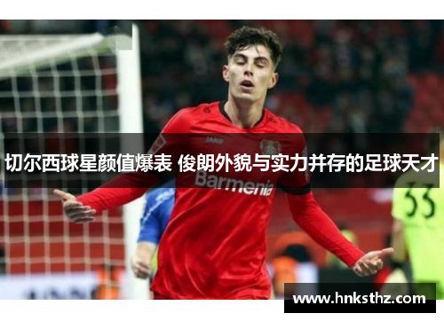 切尔西球星颜值爆表 俊朗外貌与实力并存的足球天才